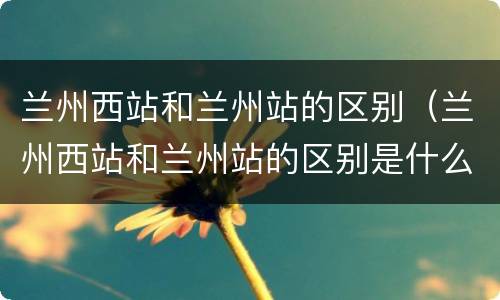 兰州西站和兰州站的区别（兰州西站和兰州站的区别是什么）