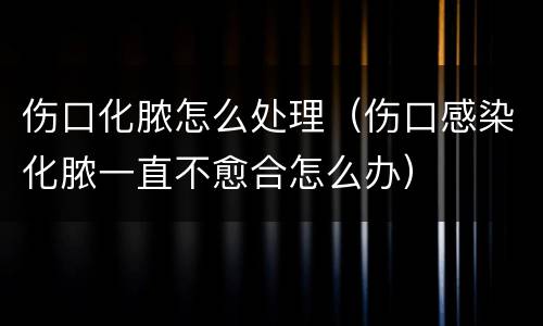 伤口化脓怎么处理（伤口感染化脓一直不愈合怎么办）