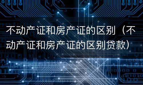 不动产证和房产证的区别（不动产证和房产证的区别贷款）