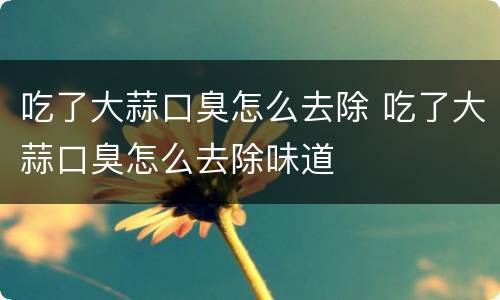 吃了大蒜口臭怎么去除 吃了大蒜口臭怎么去除味道