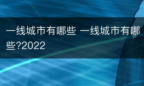 一线城市有哪些 一线城市有哪些?2022