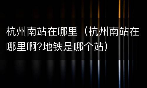 杭州南站在哪里（杭州南站在哪里啊?地铁是哪个站）