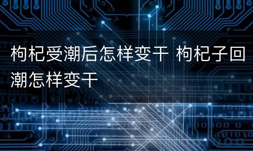 枸杞受潮后怎样变干 枸杞子回潮怎样变干