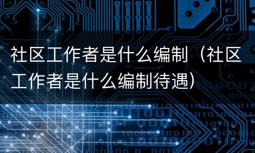社区工作者是什么编制（社区工作者是什么编制待遇）