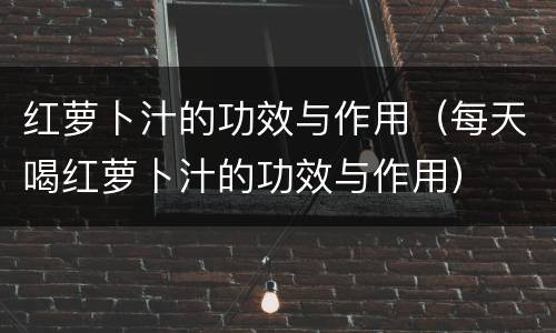红萝卜汁的功效与作用（每天喝红萝卜汁的功效与作用）