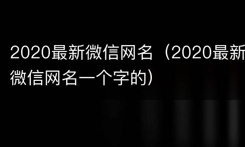 2020最新微信网名（2020最新微信网名一个字的）
