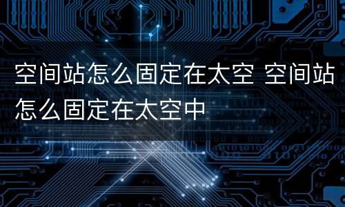 空间站怎么固定在太空 空间站怎么固定在太空中