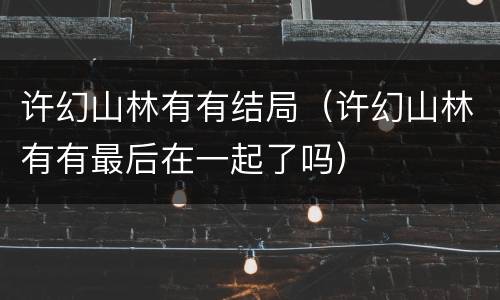 许幻山林有有结局（许幻山林有有最后在一起了吗）