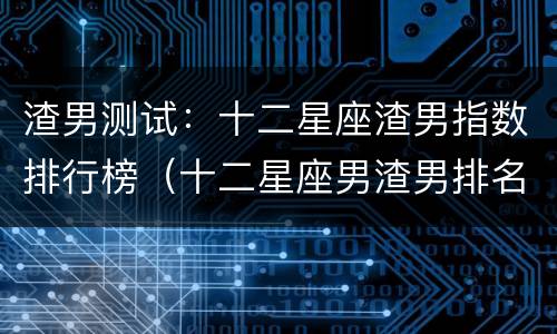 渣男测试：十二星座渣男指数排行榜（十二星座男渣男排名）