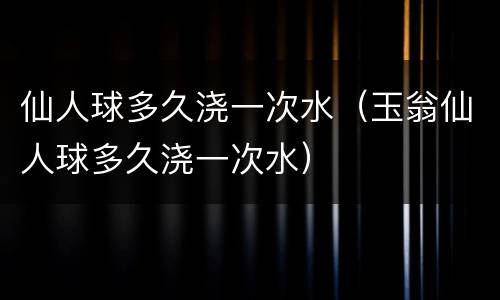 仙人球多久浇一次水（玉翁仙人球多久浇一次水）