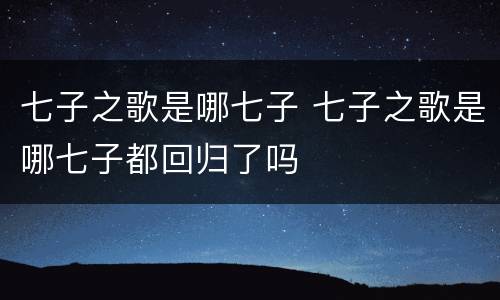 七子之歌是哪七子 七子之歌是哪七子都回归了吗