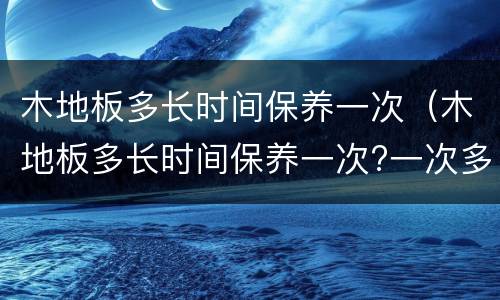 木地板多长时间保养一次（木地板多长时间保养一次?一次多少钱米）