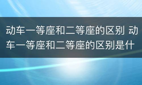 动车一等座和二等座的区别 动车一等座和二等座的区别是什么
