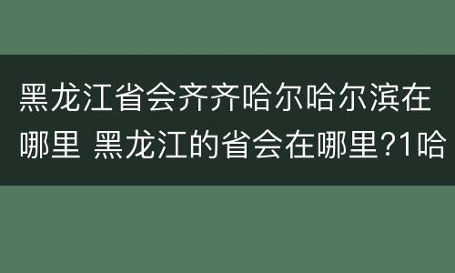 黑龙江省会齐齐哈尔哈尔滨在哪里 黑龙江的省会在哪里?1哈尔滨2齐齐哈尔