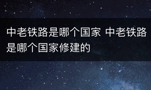 中老铁路是哪个国家 中老铁路是哪个国家修建的