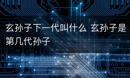 玄孙子下一代叫什么 玄孙子是第几代孙子