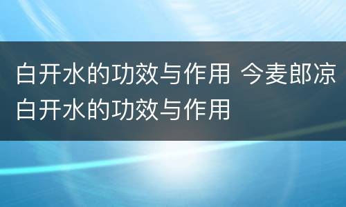 白开水的功效与作用 今麦郎凉白开水的功效与作用