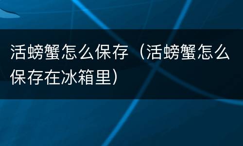 活螃蟹怎么保存（活螃蟹怎么保存在冰箱里）