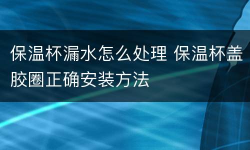 保温杯漏水怎么处理 保温杯盖胶圈正确安装方法