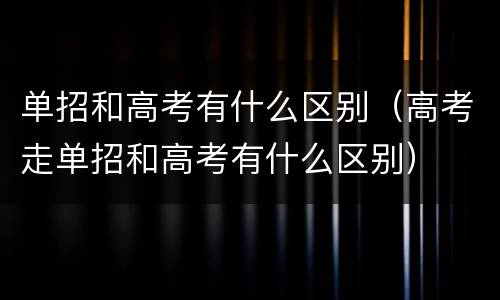 单招和高考有什么区别（高考走单招和高考有什么区别）