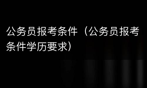 公务员报考条件（公务员报考条件学历要求）