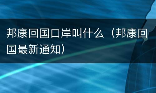 邦康回国口岸叫什么（邦康回国最新通知）