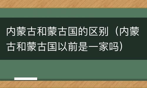 内蒙古和蒙古国的区别（内蒙古和蒙古国以前是一家吗）