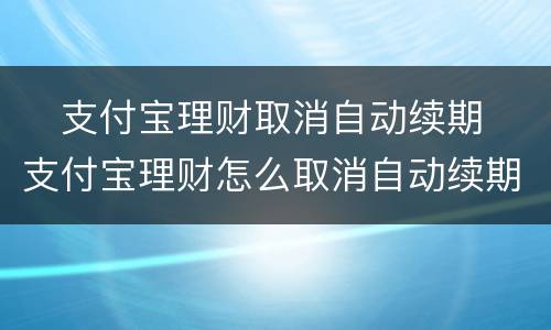 ​支付宝理财取消自动续期 ​支付宝理财怎么取消自动续期