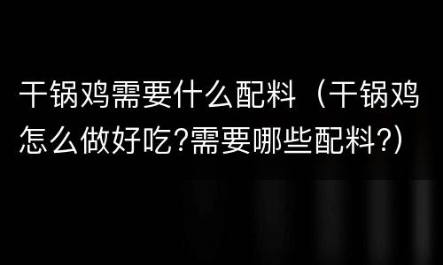 干锅鸡需要什么配料（干锅鸡怎么做好吃?需要哪些配料?）