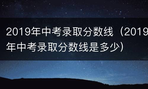 2019年中考录取分数线（2019年中考录取分数线是多少）