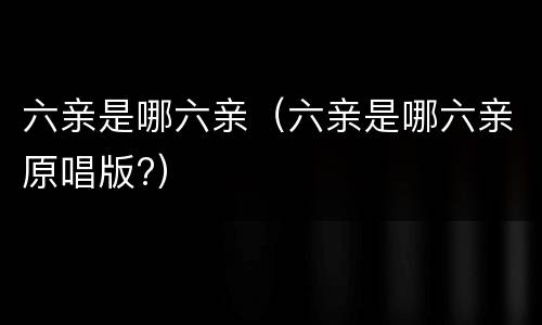 六亲是哪六亲（六亲是哪六亲原唱版?）