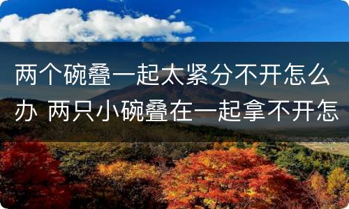 两个碗叠一起太紧分不开怎么办 两只小碗叠在一起拿不开怎么办