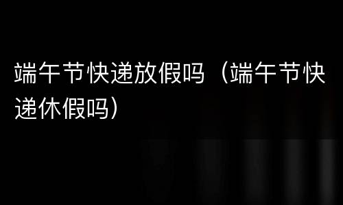 端午节快递放假吗（端午节快递休假吗）