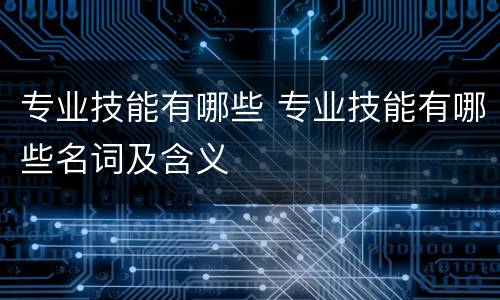 专业技能有哪些 专业技能有哪些名词及含义