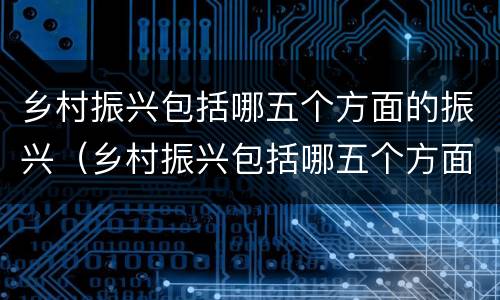 乡村振兴包括哪五个方面的振兴（乡村振兴包括哪五个方面的振兴顺序）