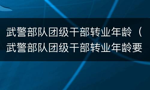 武警部队团级干部转业年龄（武警部队团级干部转业年龄要求）
