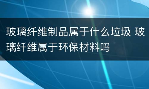 玻璃纤维制品属于什么垃圾 玻璃纤维属于环保材料吗