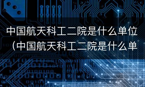 中国航天科工二院是什么单位（中国航天科工二院是什么单位的）