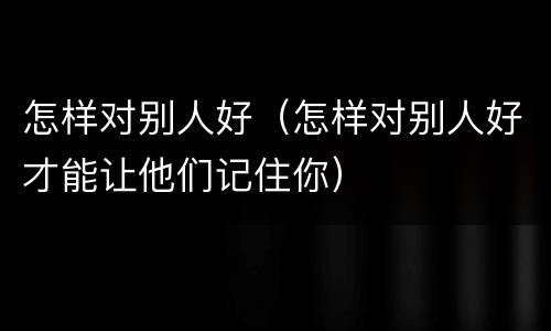 怎样对别人好（怎样对别人好才能让他们记住你）