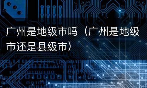 广州是地级市吗（广州是地级市还是县级市）