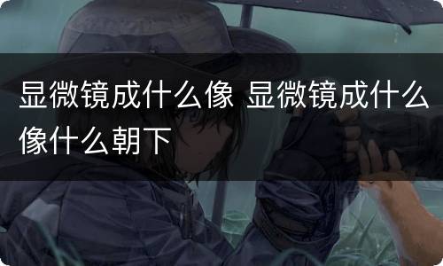 显微镜成什么像 显微镜成什么像什么朝下