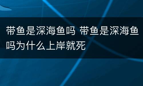 带鱼是深海鱼吗 带鱼是深海鱼吗为什么上岸就死