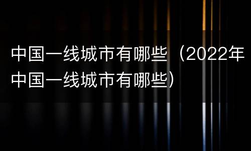 中国一线城市有哪些（2022年中国一线城市有哪些）