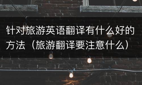 针对旅游英语翻译有什么好的方法（旅游翻译要注意什么）