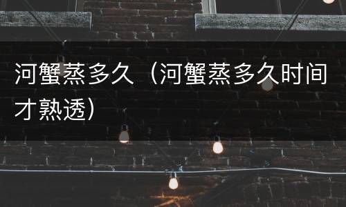 河蟹蒸多久（河蟹蒸多久时间才熟透）