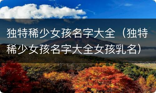 独特稀少女孩名字大全（独特稀少女孩名字大全女孩乳名）