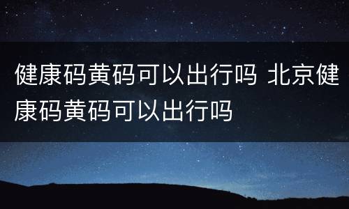 健康码黄码可以出行吗 北京健康码黄码可以出行吗