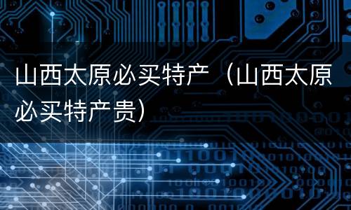 山西太原必买特产（山西太原必买特产贵）