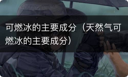 可燃冰的主要成分（天然气可燃冰的主要成分）