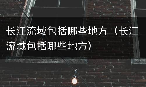 长江流域包括哪些地方（长江流域包括哪些地方）